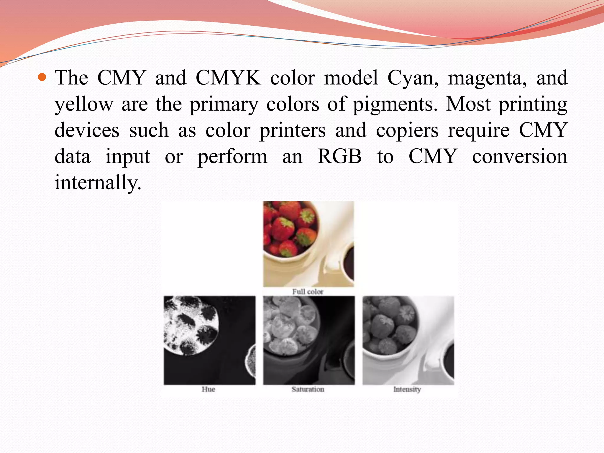  The CMY and CMYK color model Cyan, magenta, and
yellow are the primary colors of pigments. Most printing
devices such as color printers and copiers require CMY
data input or perform an RGB to CMY conversion
internally.
 
