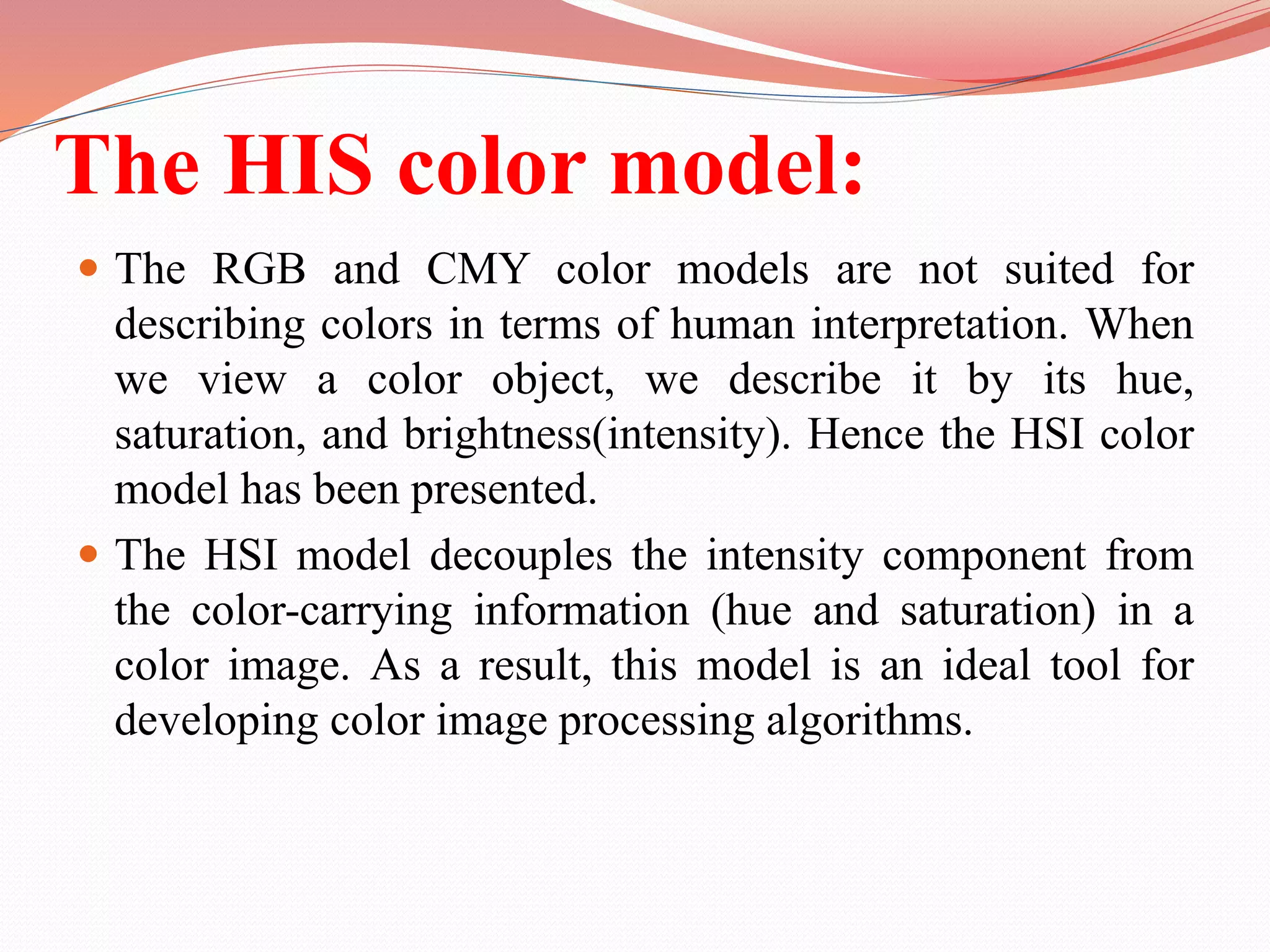 The HIS color model:
 The RGB and CMY color models are not suited for
describing colors in terms of human interpretation. When
we view a color object, we describe it by its hue,
saturation, and brightness(intensity). Hence the HSI color
model has been presented.
 The HSI model decouples the intensity component from
the color-carrying information (hue and saturation) in a
color image. As a result, this model is an ideal tool for
developing color image processing algorithms.
 