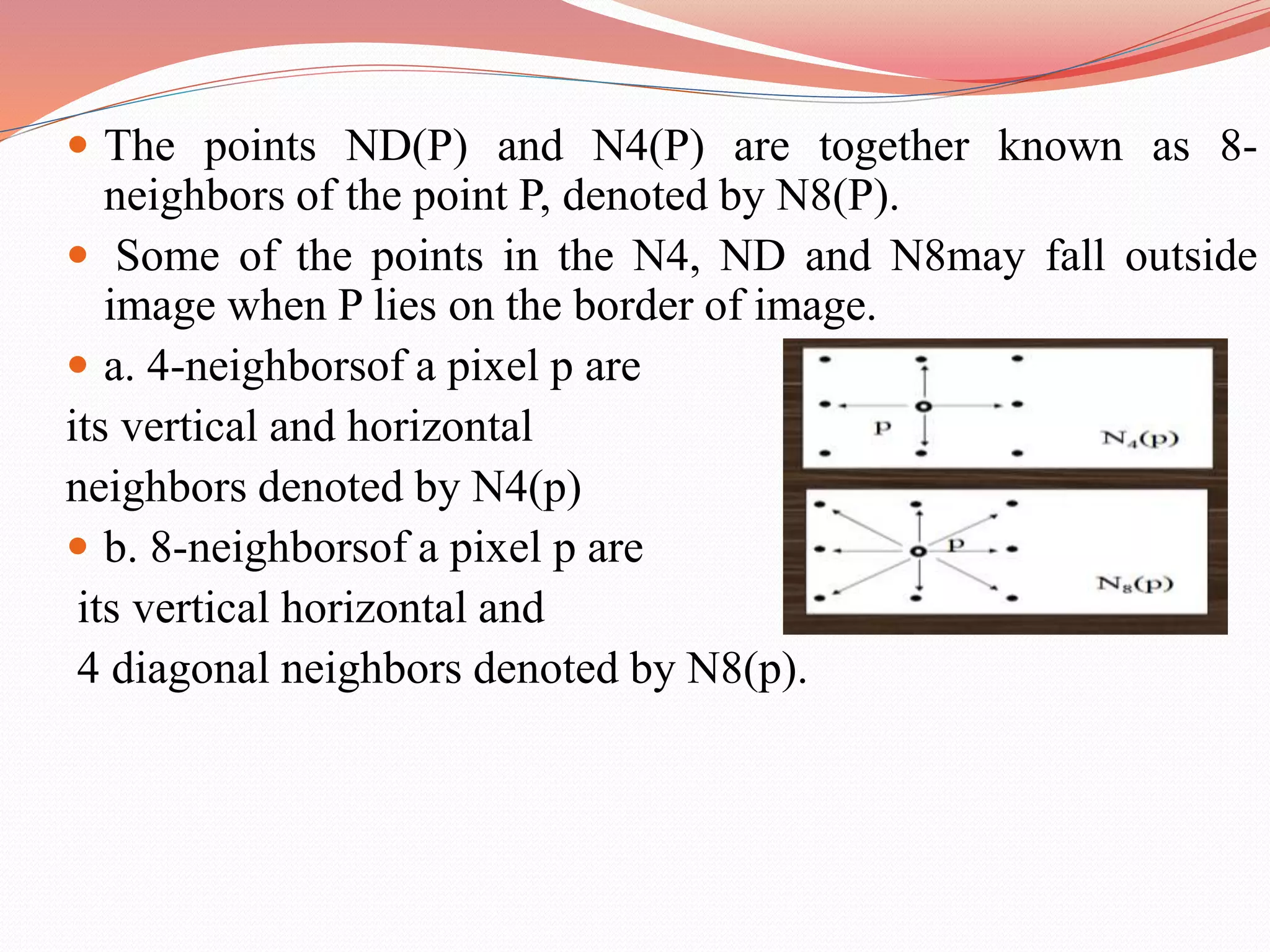  The points ND(P) and N4(P) are together known as 8-
neighbors of the point P, denoted by N8(P).
 Some of the points in the N4, ND and N8may fall outside
image when P lies on the border of image.
 a. 4-neighborsof a pixel p are
its vertical and horizontal
neighbors denoted by N4(p)
 b. 8-neighborsof a pixel p are
its vertical horizontal and
4 diagonal neighbors denoted by N8(p).
 