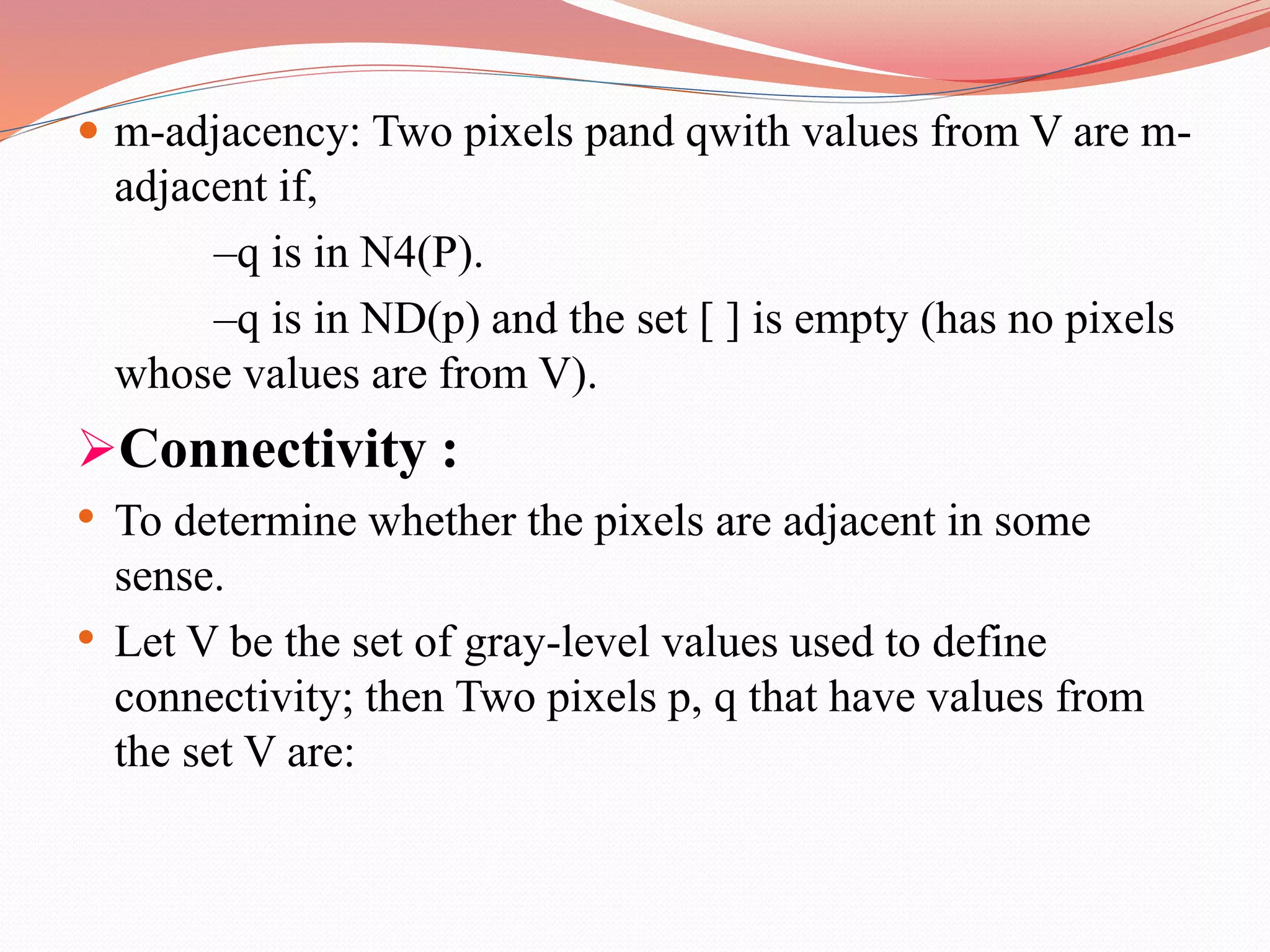  m-adjacency: Two pixels pand qwith values from V are m-
adjacent if,
–q is in N4(P).
–q is in ND(p) and the set [ ] is empty (has no pixels
whose values are from V).
Connectivity :
• To determine whether the pixels are adjacent in some
sense.
• Let V be the set of gray-level values used to define
connectivity; then Two pixels p, q that have values from
the set V are:
 