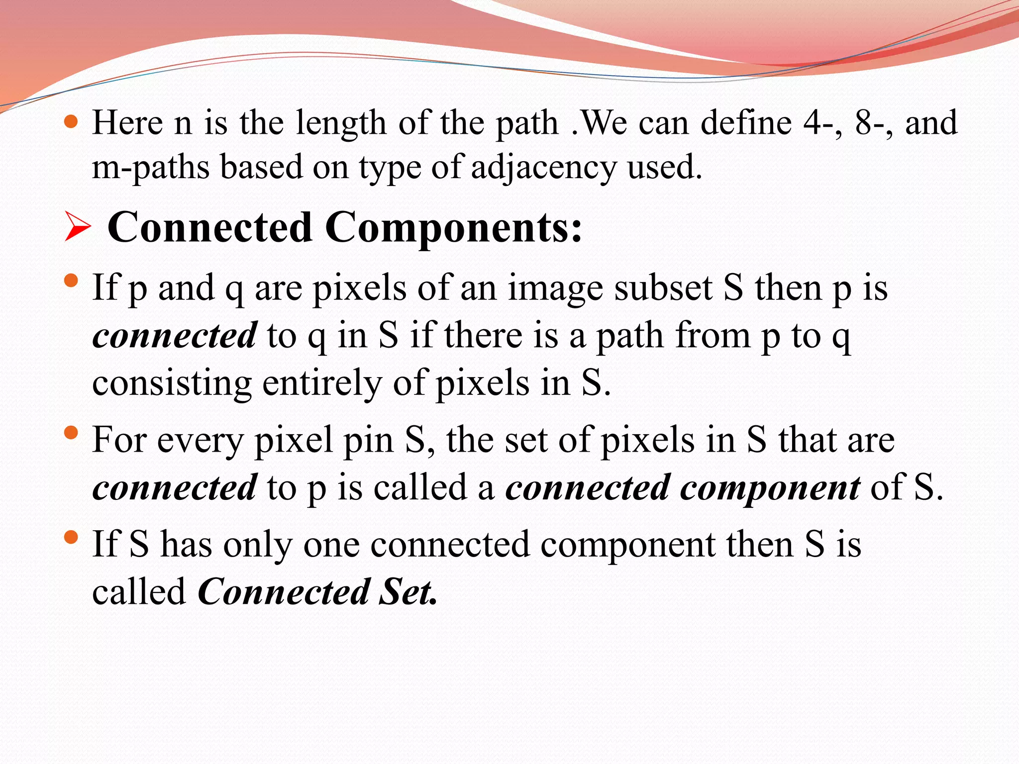  Here n is the length of the path .We can define 4-, 8-, and
m-paths based on type of adjacency used.
 Connected Components:
• If p and q are pixels of an image subset S then p is
connected to q in S if there is a path from p to q
consisting entirely of pixels in S.
• For every pixel pin S, the set of pixels in S that are
connected to p is called a connected component of S.
• If S has only one connected component then S is
called Connected Set.
 