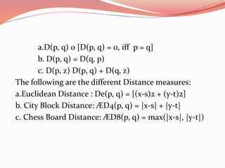 a.D(p, q) 0 [D(p, q) = 0, iff p = q]
b. D(p, q) = D(q, p)
c. D(p, z) D(p, q) + D(q, z)
The following are the different Distance measures:
a.Euclidean Distance : De(p, q) = [(x-s)2 + (y-t)2]
b. City Block Distance: ÆD4(p, q) = |x-s| + |y-t|
c. Chess Board Distance: ÆD8(p, q) = max(|x-s|, |y-t|)
 