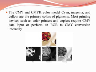  The CMY and CMYK color model Cyan, magenta, and
yellow are the primary colors of pigments. Most printing
devices such as color printers and copiers require CMY
data input or perform an RGB to CMY conversion
internally.
 