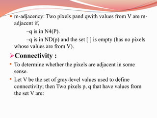  m-adjacency: Two pixels pand qwith values from V are m-
adjacent if,
–q is in N4(P).
–q is in ND(p) and the set [ ] is empty (has no pixels
whose values are from V).
Connectivity :
• To determine whether the pixels are adjacent in some
sense.
• Let V be the set of gray-level values used to define
connectivity; then Two pixels p, q that have values from
the set V are:
 