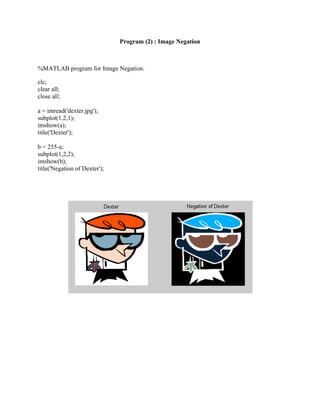 Program (2) : Image Negation
%MATLAB program for Image Negation.
clc;
clear all;
close all;
a = imread('dexter.jpg');
subplot(1,2,1);
imshow(a);
title('Dexter');
b = 255-a;
subplot(1,2,2);
imshow(b);
title('Negation of Dexter');
 