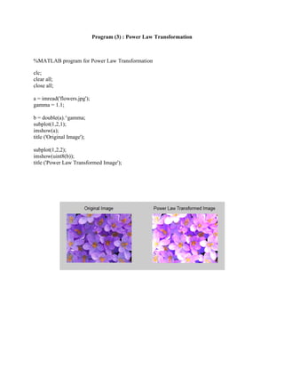 Program (3) : Power Law Transformation
%MATLAB program for Power Law Transformation
clc;
clear all;
close all;
a = imread('flowers.jpg');
gamma = 1.1;
b = double(a).^gamma;
subplot(1,2,1);
imshow(a);
title ('Original Image');
subplot(1,2,2);
imshow(uint8(b));
title ('Power Law Transformed Image');
 