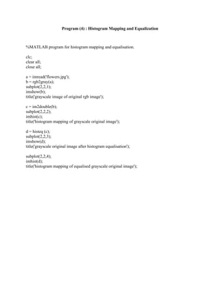 Program (4) : Histogram Mapping and Equalization
%MATLAB program for histogram mapping and equalisation.
clc;
clear all;
close all;
a = imread('flowers.jpg');
b = rgb2gray(a);
subplot(2,2,1);
imshow(b);
title('grayscale image of original rgb image');
c = im2double(b);
subplot(2,2,2);
imhist(c);
title('histogram mapping of grayscale original image');
d = histeq (c);
subplot(2,2,3);
imshow(d);
title('grayscale original image after histogram equalisation');
subplot(2,2,4);
imhist(d);
title('histogram mapping of equalised grayscale original image');
 
