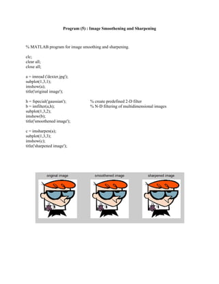 Program (5) : Image Smoothening and Sharpening
% MATLAB program for image smoothing and sharpening.
clc;
clear all;
close all;
a = imread ('dexter.jpg');
subplot(1,3,1);
imshow(a);
title('original image');
h = fspecial('gaussian'); % create predefined 2-D filter
b = imfilter(a,h); % N-D filtering of multidimensional images
subplot(1,3,2);
imshow(b);
title('smoothened image');
c = imsharpen(a);
subplot(1,3,3);
imshow(c);
title('sharpened image');
 