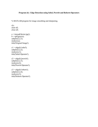 Program (6) : Edge Detection using Sobel, Prewitt and Roberts Operators
% MATLAB program for image smoothing and sharpening.
clc;
clear all;
close all;
a = imread('dexter.jpg');
b = rgb2gray(a);
subplot(2,2,1);
imshow(a);
title('Original Image');
c1 = edge(b,'sobel');
subplot(2,2,2);
imshow(c1);
title('Sobel Operator');
c2 = edge(b,'prewitt');
subplot(2,2,3);
imshow(c2);
title('Prewitt Operator');
c3 = edge(b,'roberts');
subplot(2,2,4);
imshow(c3);
title('Roberts Operator');
 