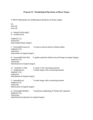 Program (7) : Morphological Operations on Binary Images
% MATLAB program for morphological operations on binary images.
clc;
clear all;
close all;
a = imread ('circles.jpg');
b = im2bw(a,0.4);
subplot(2,3,1);
imshow(b);
title('original binary image');
c = bwmorph(b,'remove'); % removes interior pixels to obtain outline
subplot(2,3,2);
imshow(c);
title('outline of original image');
d = bwmorph(b,'skel',Inf); % applies operation infinite times till image no longer changes
subplot(2,3,3);
imshow(d);
title('skeleton of original image');
se = strel('line',11,90); % create a 'line' structuring element
e = imdilate(b,se); % dilate image with a structuring element
subplot(2,3,4);
imshow(e),
title('dilation of original image');
f = imerode(b,se); % erode image with a structuring element
subplot(2,3,5);
imshow(f),
title('erosion of original image');
g = bwmorph(b,'bothat'); % performs morphological "bottom hat" operation
subplot(2,3,6);
imshow(g);
title('bottom hat operation on original image');
 