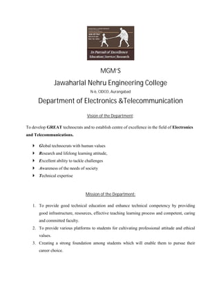 MGM’S
Jawaharlal Nehru Engineering College
N-6, CIDCO, Aurangabad
Department of Electronics &Telecommunication
Vision of the Department:
To develop GREAT technocrats and to establish centre of excellence in the field of Electronics
and Telecommunications.
 Global technocrats with human values
 Research and lifelong learning attitude,
 Excellent ability to tackle challenges
 Awareness of the needs of society
 Technical expertise
Mission of the Department:
1. To provide good technical education and enhance technical competency by providing
good infrastructure, resources, effective teaching learning process and competent, caring
and committed faculty.
2. To provide various platforms to students for cultivating professional attitude and ethical
values.
3. Creating a strong foundation among students which will enable them to pursue their
career choice.
 
