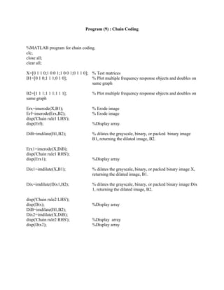 Program (9) : Chain Coding
%MATLAB program for chain coding.
clc;
close all;
clear all;
X=[0 1 1 0;1 0 0 1;1 0 0 1;0 1 1 0]; % Test matrices
B1=[0 1 0;1 1 1;0 1 0]; % Plot multiple frequency response objects and doubles on
same graph
B2=[1 1 1;1 1 1;1 1 1]; % Plot multiple frequency response objects and doubles on
same graph
Erx=imerode(X,B1); % Erode image
Erf=imerode(Erx,B2); % Erode image
disp('Chain rule1 LHS');
disp(Erf); %Display array
DiB=imdilate(B1,B2); % dilates the grayscale, binary, or packed binary image
B1, returning the dilated image, B2.
Erx1=imerode(X,DiB);
disp('Chain rule1 RHS');
disp(Erx1); %Display array
Dix1=imdilate(X,B1); % dilates the grayscale, binary, or packed binary image X,
returning the dilated image, B1.
Dix=imdilate(Dix1,B2); % dilates the grayscale, binary, or packed binary image Dix
1, returning the dilated image, B2.
disp('Chain rule2 LHS');
disp(Dix); %Display array
DiB=imdilate(B1,B2);
Dix2=imdilate(X,DiB);
disp('Chain rule2 RHS'); %Display array
disp(Dix2); %Display array
 