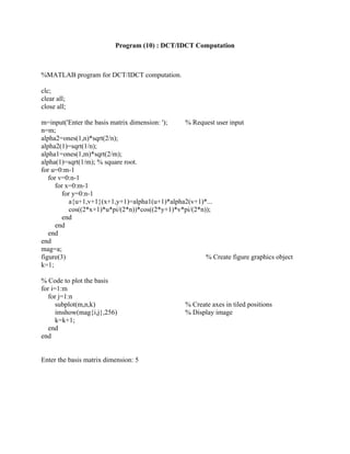 Program (10) : DCT/IDCT Computation
%MATLAB program for DCT/IDCT computation.
clc;
clear all;
close all;
m=input('Enter the basis matrix dimension: '); % Request user input
n=m;
alpha2=ones(1,n)*sqrt(2/n);
alpha2(1)=sqrt(1/n);
alpha1=ones(1,m)*sqrt(2/m);
alpha(1)=sqrt(1/m); % square root.
for u=0:m-1
for v=0:n-1
for x=0:m-1
for y=0:n-1
a{u+1,v+1}(x+1,y+1)=alpha1(u+1)*alpha2(v+1)*...
cos((2*x+1)*u*pi/(2*n))*cos((2*y+1)*v*pi/(2*n));
end
end
end
end
mag=a;
figure(3) % Create figure graphics object
k=1;
% Code to plot the basis
for i=1:m
for j=1:n
subplot(m,n,k) % Create axes in tiled positions
imshow(mag{i,j},256) % Display image
k=k+1;
end
end
Enter the basis matrix dimension: 5
 