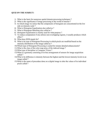 QUIZ ON THE SUBJECT:
1) What is the basis for numerous spatial domain processing techniques ?
2) What is the significance if image processing in the world of internet ?
3) In which image we notice that the components of histogram are concentrated on the low
side on intensity scale ?
4) What is Histogram Equalization also called as ?
5) What is Histogram Matching also called as ?
6) Histogram Equalization is mainly used for what purpose ?
7) To reduce computation if one utilizes non-overlapping regions, it usually produces which
effect ?
8) What does SEM stands for?
9) What is he type of Histogram Processing in which pixels are modified based on the
intensity distribution of the image called as ?
10) Which type of Histogram Processing is suited for minute detailed enhancements?
11) What is the class of the color map array of the indexed image ?
12) What type of discipline is Computer Vision ?
13) What is a geometry consisting of in-line arrangement of sensors for image acquisition
called ?
14) What is he difference is intensity between the highest and the lowest intensity levels in an
image called ?
15) What is the name of procedure done on a digital image to alter the values of its individual
pixels called ?
 