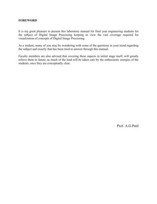 FOREWORD
It is my great pleasure to present this laboratory manual for final year engineering students for
the subject of Digital Image Processing keeping in view the vast coverage required for
visualization of concepts of Digital Image Processing.
As a student, many of you may be wondering with some of the questions in your mind regarding
the subject and exactly that has been tried to answer through this manual.
Faculty members are also advised that covering these aspects in initial stage itself, will greatly
relieve them in future, as much of the load will be taken care by the enthusiastic energies of the
students, once they are conceptually clear.
Prof. A.G.Patil
 