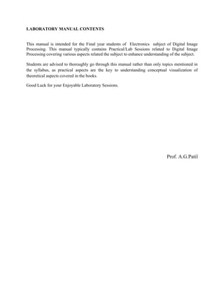 LABORATORY MANUAL CONTENTS
This manual is intended for the Final year students of Electronics subject of Digital Image
Processing. This manual typically contains Practical/Lab Sessions related to Digital Image
Processing covering various aspects related the subject to enhance understanding of the subject.
Students are advised to thoroughly go through this manual rather than only topics mentioned in
the syllabus, as practical aspects are the key to understanding conceptual visualization of
theoretical aspects covered in the books.
Good Luck for your Enjoyable Laboratory Sessions.
Prof. A.G.Patil
 