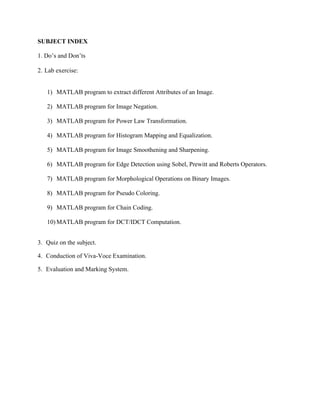 SUBJECT INDEX
1. Do’s and Don’ts
2. Lab exercise:
1) MATLAB program to extract different Attributes of an Image.
2) MATLAB program for Image Negation.
3) MATLAB program for Power Law Transformation.
4) MATLAB program for Histogram Mapping and Equalization.
5) MATLAB program for Image Smoothening and Sharpening.
6) MATLAB program for Edge Detection using Sobel, Prewitt and Roberts Operators.
7) MATLAB program for Morphological Operations on Binary Images.
8) MATLAB program for Pseudo Coloring.
9) MATLAB program for Chain Coding.
10) MATLAB program for DCT/IDCT Computation.
3. Quiz on the subject.
4. Conduction of Viva-Voce Examination.
5. Evaluation and Marking System.
 