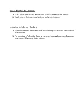 Do’s and Don’ts in the Laboratory:
1) Do not handle any equipment before reading the instructions/Instruction manuals.
2) Strictly observe the instructions given by the teacher/Lab Instructor.
Instructions for Laboratory Teachers:
1) Submission related to whatever lab work has been completed should be done during the
next lab session.
2) The promptness of submission should be encouraged by way of marking and evaluation
patterns that will benefit the sincere students.
 