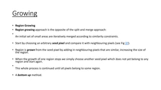 Growing
• Region Growing
• Region growing approach is the opposite of the split and merge approach:
•
An initial set of small areas are iteratively merged according to similarity constraints.
• Start by choosing an arbitrary seed pixel and compare it with neighbouring pixels (see Fig 37).
• Region is grown from the seed pixel by adding in neighbouring pixels that are similar, increasing the size of
the region.
• When the growth of one region stops we simply choose another seed pixel which does not yet belong to any
region and start again.
•
This whole process is continued until all pixels belong to some region.
• A bottom up method.
 