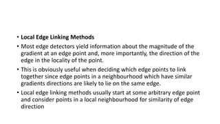 • Local Edge Linking Methods
• Most edge detectors yield information about the magnitude of the
gradient at an edge point and, more importantly, the direction of the
edge in the locality of the point.
• This is obviously useful when deciding which edge points to link
together since edge points in a neighbourhood which have similar
gradients directions are likely to lie on the same edge.
• Local edge linking methods usually start at some arbitrary edge point
and consider points in a local neighbourhood for similarity of edge
direction
 