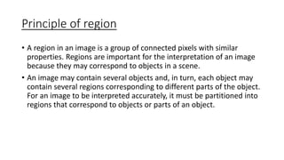 Principle of region
• A region in an image is a group of connected pixels with similar
properties. Regions are important for the interpretation of an image
because they may correspond to objects in a scene.
• An image may contain several objects and, in turn, each object may
contain several regions corresponding to different parts of the object.
For an image to be interpreted accurately, it must be partitioned into
regions that correspond to objects or parts of an object.
 