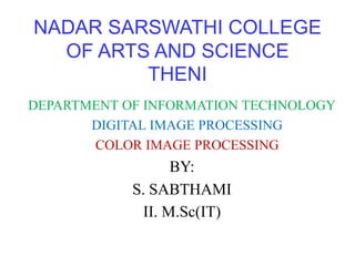 NADAR SARSWATHI COLLEGE
OF ARTS AND SCIENCE
THENI
DEPARTMENT OF INFORMATION TECHNOLOGY
DIGITAL IMAGE PROCESSING
COLOR IMAGE PROCESSING
BY:
S. SABTHAMI
II. M.Sc(IT)
 