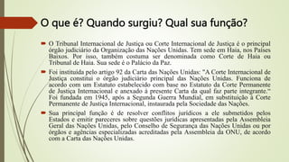 O que é? Quando surgiu? Qual sua função?
 O Tribunal Internacional de Justiça ou Corte Internacional de Justiça é o principal
órgão judiciário da Organização das Nações Unidas. Tem sede em Haia, nos Países
Baixos. Por isso, também costuma ser denominada como Corte de Haia ou
Tribunal de Haia. Sua sede é o Palácio da Paz.
 Foi instituída pelo artigo 92 da Carta das Nações Unidas: "A Corte Internacional de
Justiça constitui o órgão judiciário principal das Nações Unidas. Funciona de
acordo com um Estatuto estabelecido com base no Estatuto da Corte Permanente
de Justiça Internacional e anexado à presente Carta da qual faz parte integrante.“
Foi fundada em 1945, após a Segunda Guerra Mundial, em substituição à Corte
Permanente de Justiça Internacional, instaurada pela Sociedade das Nações.
 Sua principal função é de resolver conflitos jurídicos a ele submetidos pelos
Estados e emitir pareceres sobre questões jurídicas apresentadas pela Assembleia
Geral das Nações Unidas, pelo Conselho de Segurança das Nações Unidas ou por
órgãos e agências especializadas acreditadas pela Assembleia da ONU, de acordo
com a Carta das Nações Unidas.
 