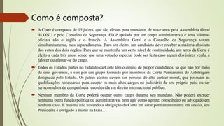 Como é composta?
 A Corte é composta de 15 juízes, que são eleitos para mandatos de nove anos pela Assembleia Geral
da ONU e pelo Conselho de Segurança. Ela é apoiada por um corpo administrativo e seus idiomas
oficiais são o inglês e o francês. A Assembleia Geral e o Conselho de Segurança votam
simultaneamente, mas separadamente. Para ser eleito, um candidato deve receber a maioria absoluta
dos votos dos dois órgãos. Para que se mantenha um certo nível de continuidade, um terço da Corte é
eleito a cada três anos, sendo que uma votação especial pode ser feita caso algum dos juízes venha a
falecer ou afastar-se do cargo.
 Todos os Estados partes no Estatuto da Corte têm o direito de propor candidatos, só que não por meio
de seus governos, e sim por um grupo formado por membros da Corte Permanente de Arbitragem
designada pelo Estado. Os juízes eleitos devem ser pessoas de alto caráter moral, que possuam as
qualificações necessárias para ocupar os mais altos cargos no judiciário de seu próprio país, ou ser
jurisconsultos de competência reconhecida em direito internacional público.
 Nenhum membro da Corte poderá ocupar outro cargo durante seu mandato. Não poderá exercer
nenhuma outra função política ou administrativa, nem agir como agente, conselheiro ou advogado em
nenhum caso. E mesmo não havendo a obrigação da Corte em estar permanentemente em sessão, seu
Presidente é obrigado a morar na Haia.
 