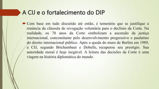 A CIJ e o fortalecimento do DIP
 Com base em tudo discutido até então, é temerário que se justifique a
renúncia da cláusula de revogação voluntária para o declínio da Corte. Na
realidade, os 78 anos da Corte simbolizam a ascensão da justiça
internacional, concomitante pelo desenvolvimento progressivo e paulatino
do direito internacional público. Após a queda do muro de Berlim em 1989,
a CIJ, segundo Brichambaut e Dobelle, recuperou seu prestígio. Sua
autoridade moral é hoje inegável. A leitura das decisões da Corte é uma
viagem na história diplomática do mundo.
 
