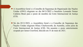  A Assembleia Geral e o Conselho de Segurança da Organização das Nações
Unidas (ONU) elegeram no dia 04/11/2022 o brasileiro Leonardo Nemer
Caldeira Brant para o posto de membro da Corte Internacional de Justiça
(CIJ).
 No dia 05/11/2021, a Assembleia Geral e o Conselho de Segurança das
Nações Unidas elegeram Hilary Charlesworth, da Austrália, como juíza da
Corte Internacional de Justiça (CIJ). Ela assumiu o posto anteriormente
ocupado por James Crawford, falecido em 31 de maio de 2021.
 