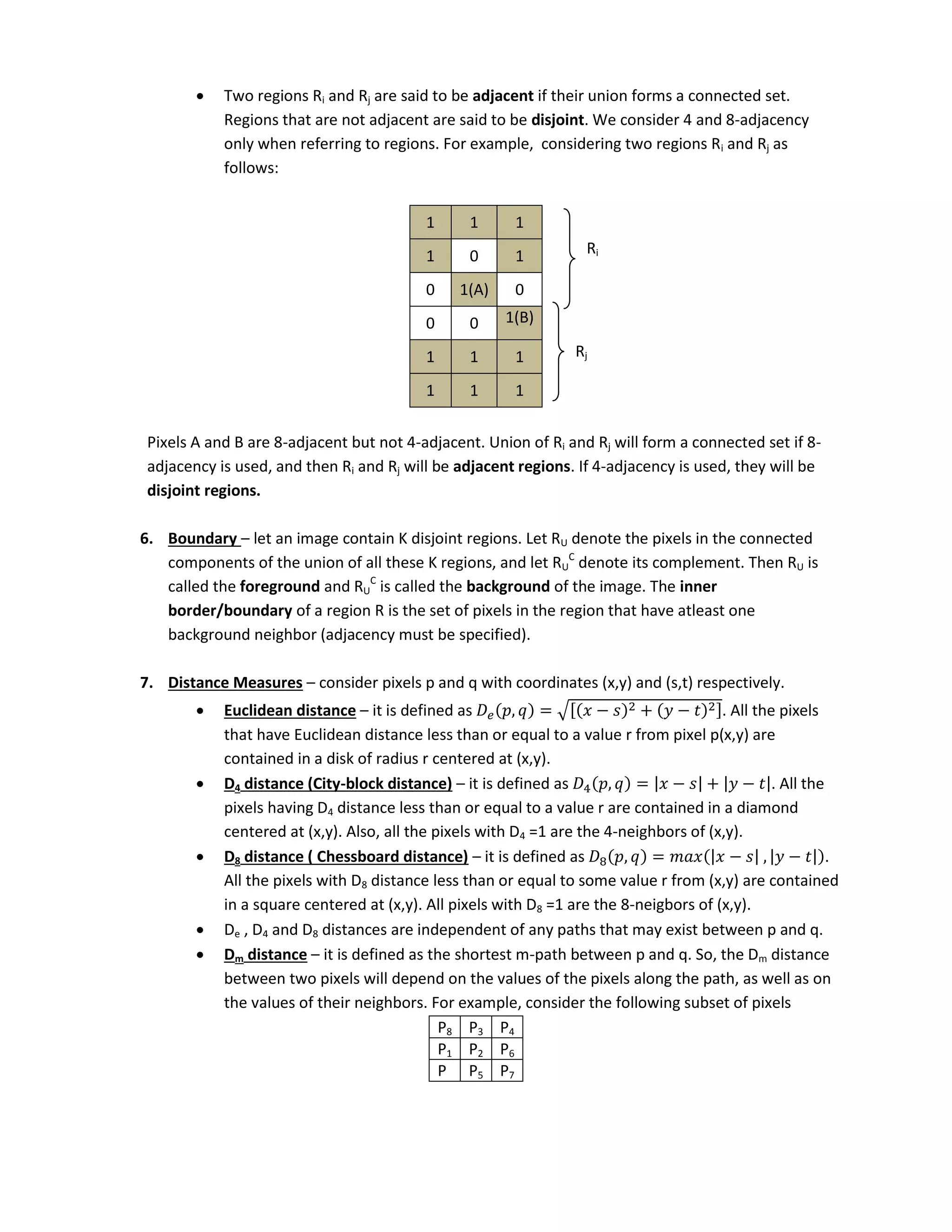  Two regions Ri and Rj are said to be adjacent if their union forms a connected set.
Regions that are not adjacent are said to be disjoint. We consider 4 and 8-adjacency
only when referring to regions. For example, considering two regions Ri and Rj as
follows:
1 1 1
1 0 1
0 1(A) 0
0 0 1(B)
1 1 1
1 1 1
Pixels A and B are 8-adjacent but not 4-adjacent. Union of Ri and Rj will form a connected set if 8-
adjacency is used, and then Ri and Rj will be adjacent regions. If 4-adjacency is used, they will be
disjoint regions.
6. Boundary – let an image contain K disjoint regions. Let RU denote the pixels in the connected
components of the union of all these K regions, and let RU
C
denote its complement. Then RU is
called the foreground and RU
C
is called the background of the image. The inner
border/boundary of a region R is the set of pixels in the region that have atleast one
background neighbor (adjacency must be specified).
7. Distance Measures – consider pixels p and q with coordinates (x,y) and (s,t) respectively.
 Euclidean distance – it is defined as 𝑒 , = √[ − + − ]. All the pixels
that have Euclidean distance less than or equal to a value r from pixel p(x,y) are
contained in a disk of radius r centered at (x,y).
 D4 distance (City-block distance) – it is defined as 4 , = | − | + | − |. All the
pixels having D4 distance less than or equal to a value r are contained in a diamond
centered at (x,y). Also, all the pixels with D4 =1 are the 4-neighbors of (x,y).
 D8 distance ( Chessboard distance) – it is defined as 8 , = | − | , | − | .
All the pixels with D8 distance less than or equal to some value r from (x,y) are contained
in a square centered at (x,y). All pixels with D8 =1 are the 8-neigbors of (x,y).
 De , D4 and D8 distances are independent of any paths that may exist between p and q.
 Dm distance – it is defined as the shortest m-path between p and q. So, the Dm distance
between two pixels will depend on the values of the pixels along the path, as well as on
the values of their neighbors. For example, consider the following subset of pixels
P8 P3 P4
P1 P2 P6
P P5 P7
Ri
Rj
 