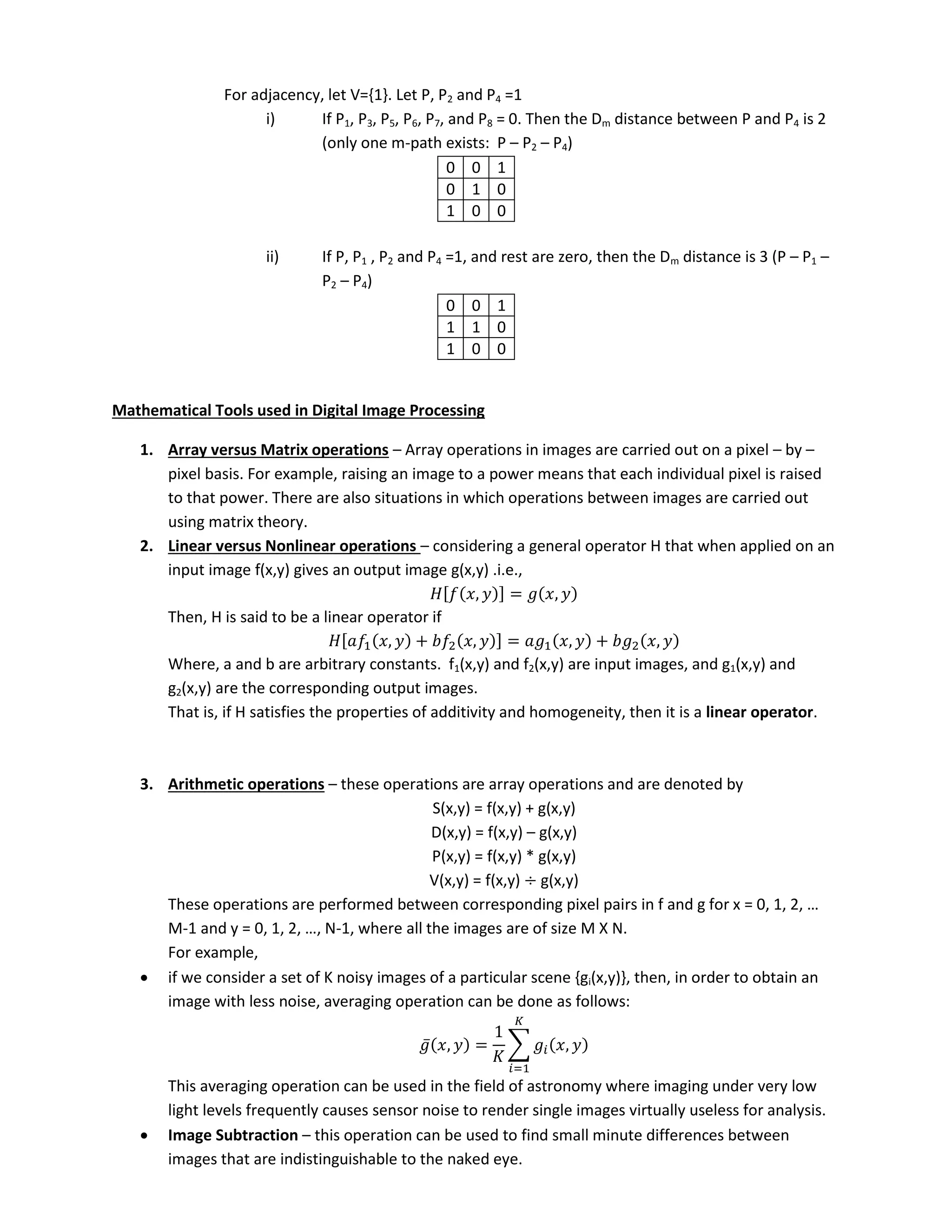 For adjacency, let V={1}. Let P, P2 and P4 =1
i) If P1, P3, P5, P6, P7, and P8 = 0. Then the Dm distance between P and P4 is 2
(only one m-path exists: P – P2 – P4)
0 0 1
0 1 0
1 0 0
ii) If P, P1 , P2 and P4 =1, and rest are zero, then the Dm distance is 3 (P – P1 –
P2 – P4)
0 0 1
1 1 0
1 0 0
Mathematical Tools used in Digital Image Processing
1. Array versus Matrix operations – Array operations in images are carried out on a pixel – by –
pixel basis. For example, raising an image to a power means that each individual pixel is raised
to that power. There are also situations in which operations between images are carried out
using matrix theory.
2. Linear versus Nonlinear operations – considering a general operator H that when applied on an
input image f(x,y) gives an output image g(x,y) .i.e.,
[ , ] = ,
Then, H is said to be a linear operator if
[ , + , ] = , + ,
Where, a and b are arbitrary constants. f1(x,y) and f2(x,y) are input images, and g1(x,y) and
g2(x,y) are the corresponding output images.
That is, if H satisfies the properties of additivity and homogeneity, then it is a linear operator.
3. Arithmetic operations – these operations are array operations and are denoted by
S(x,y) = f(x,y) + g(x,y)
D(x,y) = f(x,y) – g(x,y)
P(x,y) = f(x,y) * g(x,y)
V(x,y) = f(x,y) ÷ g(x,y)
These operations are performed between corresponding pixel pairs i f a d g for = , , , …
M- a d = , , , …, N-1, where all the images are of size M X N.
For example,
 if we consider a set of K noisy images of a particular scene {gi(x,y)}, then, in order to obtain an
image with less noise, averaging operation can be done as follows:
̅ , =
𝐾
∑ ,
𝐾
=
This averaging operation can be used in the field of astronomy where imaging under very low
light levels frequently causes sensor noise to render single images virtually useless for analysis.
 Image Subtraction – this operation can be used to find small minute differences between
images that are indistinguishable to the naked eye.
 
