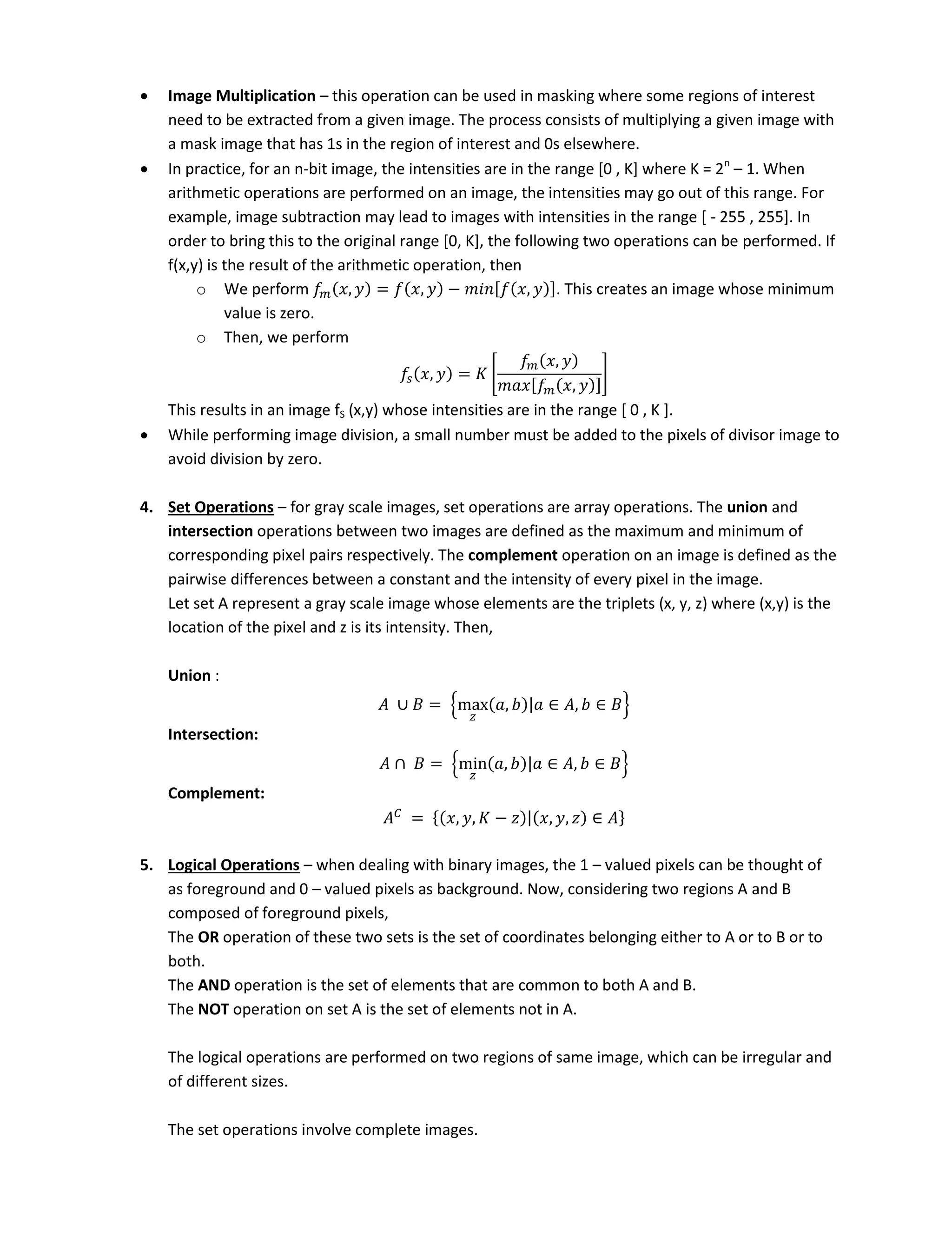  Image Multiplication – this operation can be used in masking where some regions of interest
need to be extracted from a given image. The process consists of multiplying a given image with
a mask image that has 1s in the region of interest and 0s elsewhere.
 In practice, for an n-bit image, the intensities are in the range [0 , K] where K = 2n
– 1. When
arithmetic operations are performed on an image, the intensities may go out of this range. For
example, image subtraction may lead to images with intensities in the range [ - 255 , 255]. In
order to bring this to the original range [0, K], the following two operations can be performed. If
f(x,y) is the result of the arithmetic operation, then
o We perform , = , − [ , ]. This creates an image whose minimum
value is zero.
o Then, we perform
, = 𝐾 [
,
[ , ]
]
This results in an image fS (x,y) whose intensities are in the range [ 0 , K ].
 While performing image division, a small number must be added to the pixels of divisor image to
avoid division by zero.
4. Set Operations – for gray scale images, set operations are array operations. The union and
intersection operations between two images are defined as the maximum and minimum of
corresponding pixel pairs respectively. The complement operation on an image is defined as the
pairwise differences between a constant and the intensity of every pixel in the image.
Let set A represent a gray scale image whose elements are the triplets (x, y, z) where (x,y) is the
location of the pixel and z is its intensity. Then,
Union :
= {max , | ∈ , ∈ }
Intersection:
= {min , | ∈ , ∈ }
Complement:
= { , , 𝐾 − | , , ∈ }
5. Logical Operations – when dealing with binary images, the 1 – valued pixels can be thought of
as foreground and 0 – valued pixels as background. Now, considering two regions A and B
composed of foreground pixels,
The OR operation of these two sets is the set of coordinates belonging either to A or to B or to
both.
The AND operation is the set of elements that are common to both A and B.
The NOT operation on set A is the set of elements not in A.
The logical operations are performed on two regions of same image, which can be irregular and
of different sizes.
The set operations involve complete images.
 