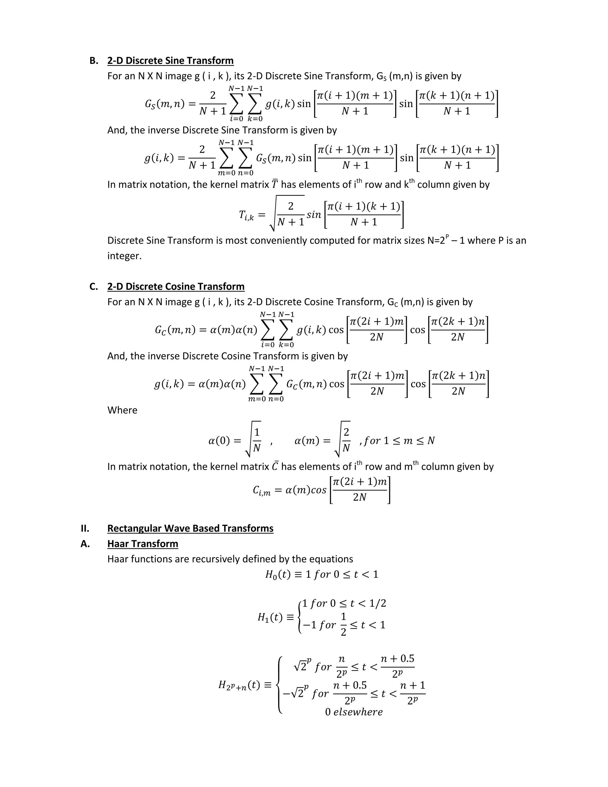 B. 2-D Discrete Sine Transform
For an N X N image g ( i , k ), its 2-D Discrete Sine Transform, GS (m,n) is given by
, =
+
∑ ∑ , sin [
𝜋 + +
+
] sin [
𝜋 + +
+
]
−
=
−
=
And, the inverse Discrete Sine Transform is given by
, =
+
∑ ∑ , sin[
𝜋 + +
+
] sin [
𝜋 + +
+
]
−
=
−
=
In matrix notation, the kernel matrix ̅ has elements of ith
row and kth
column given by
, = √
+
[
𝜋 + +
+
]
Discrete Sine Transform is most conveniently computed for matrix sizes N=2P
– 1 where P is an
integer.
C. 2-D Discrete Cosine Transform
For an N X N image g ( i , k ), its 2-D Discrete Cosine Transform, GC (m,n) is given by
, = ∑ ∑ , cos[
𝜋 +
] cos[
𝜋 +
]
−
=
−
=
And, the inverse Discrete Cosine Transform is given by
, = ∑ ∑ , cos [
𝜋 +
] cos [
𝜋 +
]
−
=
−
=
Where
= √ , = √ , ≤ ≤
In matrix notation, the kernel matrix ̅ has elements of ith
row and mth
column given by
, = [
𝜋 +
]
II. Rectangular Wave Based Transforms
A. Haar Transform
Haar functions are recursively defined by the equations
≡ ≤ <
≡ {
≤ < /
− ≤ <
𝑝+ ≡
{
√ ≤ <
+ .
−√
+ .
≤ <
+
ℎ
 