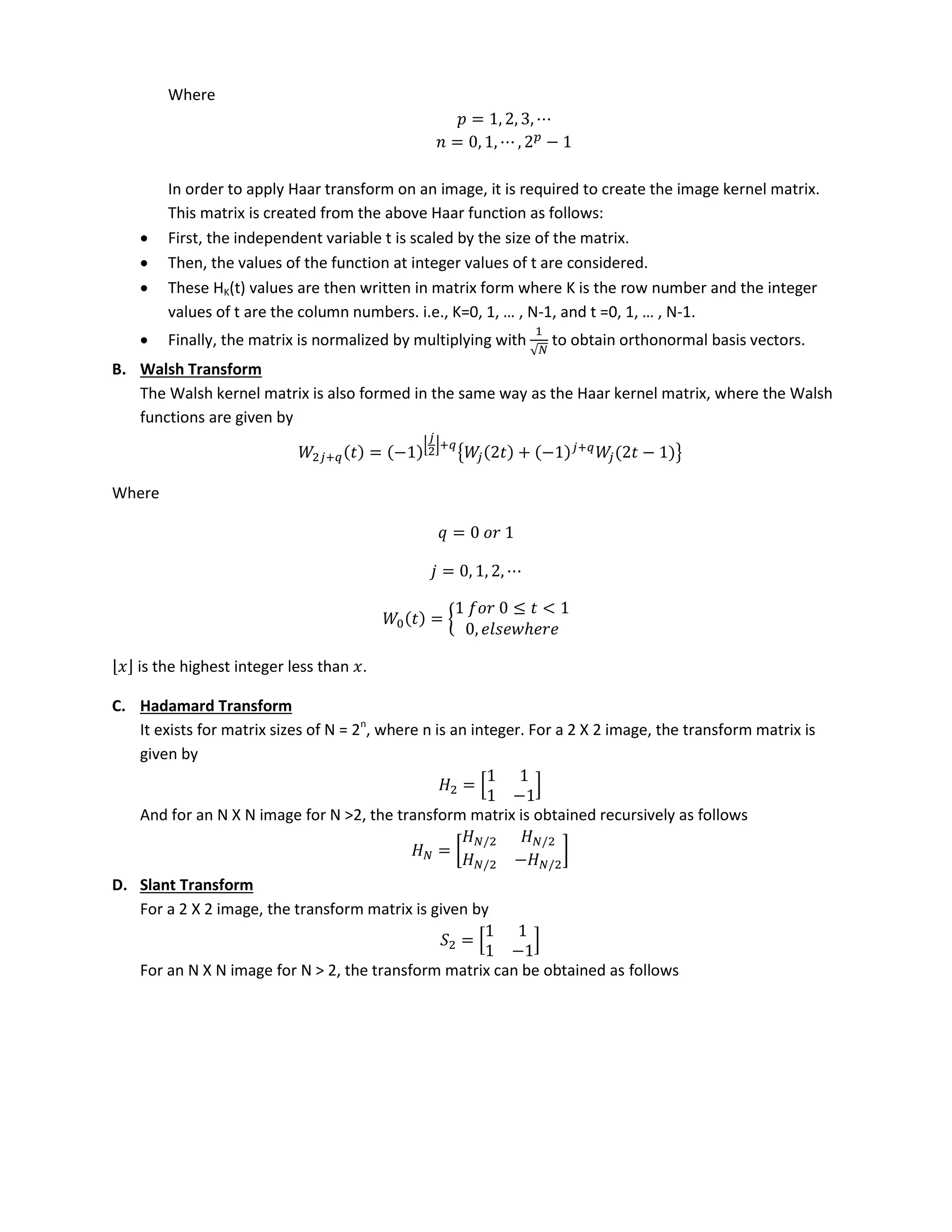 Where
= , , ,
= , , , −
In order to apply Haar transform on an image, it is required to create the image kernel matrix.
This matrix is created from the above Haar function as follows:
 First, the independent variable t is scaled by the size of the matrix.
 Then, the values of the function at integer values of t are considered.
 These HK(t) values are then written in matrix form where K is the row number and the integer
alues of t are the olu u ers. i.e., K= , , … , N- , a d t = , , … , N-1.
 Finally, the matrix is normalized by multiplying with
√
to obtain orthonormal basis vectors.
B. Walsh Transform
The Walsh kernel matrix is also formed in the same way as the Haar kernel matrix, where the Walsh
functions are given by
+ = −
+
{ + − +
− }
Where
=
= , , ,
= {
≤ <
, ℎ
is the highest integer less than .
C. Hadamard Transform
It exists for matrix sizes of N = 2n
, where n is an integer. For a 2 X 2 image, the transform matrix is
given by
= [
−
]
And for an N X N image for N >2, the transform matrix is obtained recursively as follows
= [
/ /
/ − /
]
D. Slant Transform
For a 2 X 2 image, the transform matrix is given by
= [
−
]
For an N X N image for N > 2, the transform matrix can be obtained as follows
 
