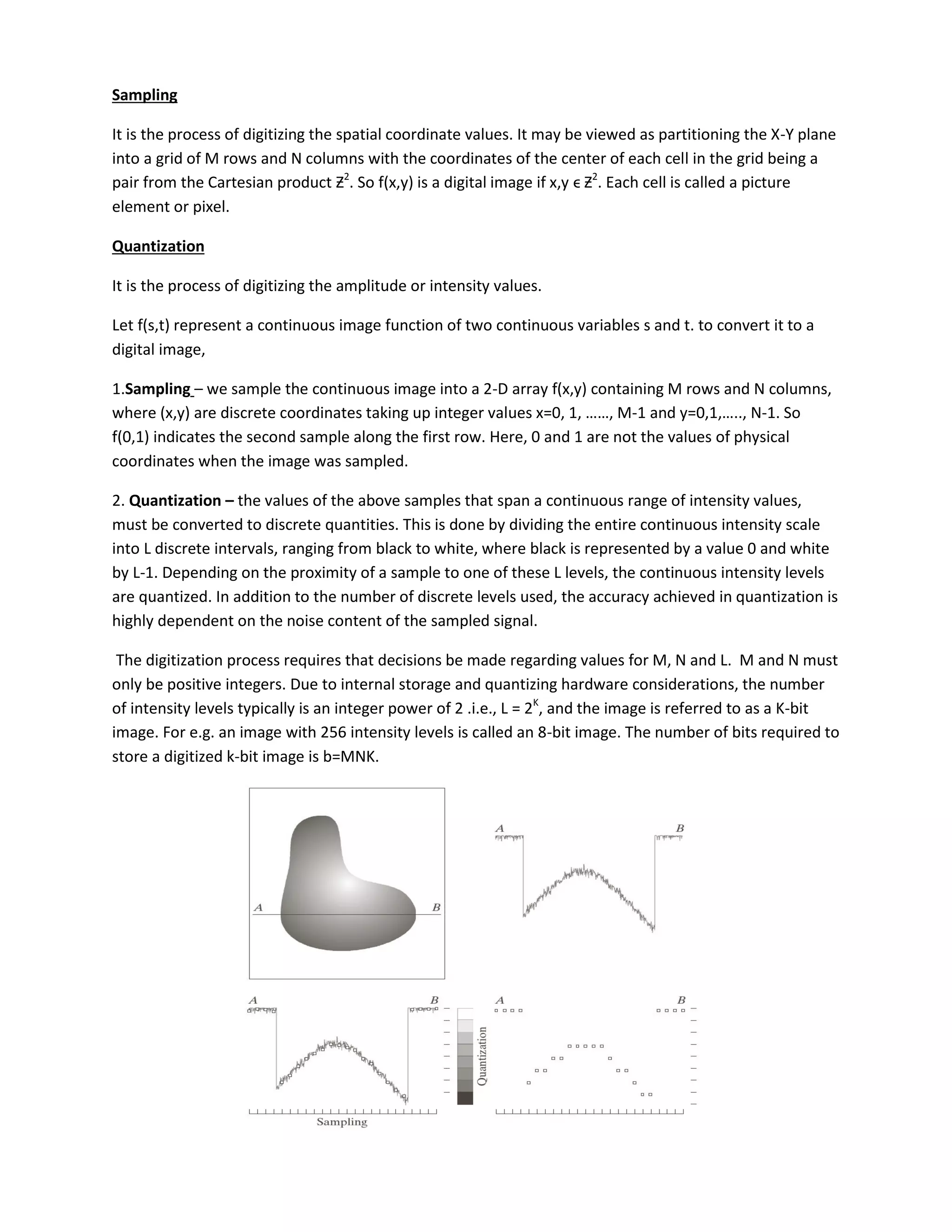 Sampling
It is the process of digitizing the spatial coordinate values. It may be viewed as partitioning the X-Y plane
into a grid of M rows and N columns with the coordinates of the center of each cell in the grid being a
pair from the Cartesian product Ƶ2
. So f(x,y) is a digital image if x,y ϵ Ƶ2
. Each cell is called a picture
element or pixel.
Quantization
It is the process of digitizing the amplitude or intensity values.
Let f(s,t) represent a continuous image function of two continuous variables s and t. to convert it to a
digital image,
1.Sampling – we sample the continuous image into a 2-D array f(x,y) containing M rows and N columns,
where (x,y) are discrete coordinates taking up integer values x= , , ……, M- a d = , ,….., N-1. So
f(0,1) indicates the second sample along the first row. Here, 0 and 1 are not the values of physical
coordinates when the image was sampled.
2. Quantization – the values of the above samples that span a continuous range of intensity values,
must be converted to discrete quantities. This is done by dividing the entire continuous intensity scale
into L discrete intervals, ranging from black to white, where black is represented by a value 0 and white
by L-1. Depending on the proximity of a sample to one of these L levels, the continuous intensity levels
are quantized. In addition to the number of discrete levels used, the accuracy achieved in quantization is
highly dependent on the noise content of the sampled signal.
The digitization process requires that decisions be made regarding values for M, N and L. M and N must
only be positive integers. Due to internal storage and quantizing hardware considerations, the number
of intensity levels typically is an integer power of 2 .i.e., L = 2K
, and the image is referred to as a K-bit
image. For e.g. an image with 256 intensity levels is called an 8-bit image. The number of bits required to
store a digitized k-bit image is b=MNK.
 