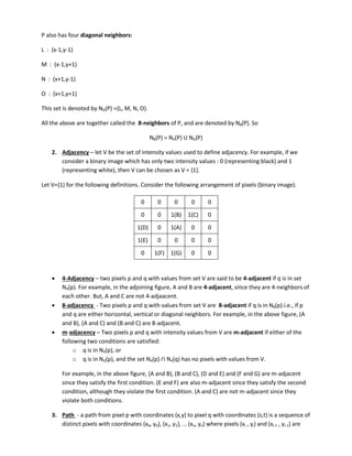 P also has four diagonal neighbors:
L : (x-1,y-1)
M : (x-1,y+1)
N : (x+1,y-1)
O : (x+1,y+1)
This set is denoted by ND(P) ={L, M, N, O}.
All the above are together called the 8-neighbors of P, and are denoted by N8(P). So
N8(P) = N4(P) U ND(P)
2. Adjacency – let V be the set of intensity values used to define adjacency. For example, if we
consider a binary image which has only two intensity values : 0 (representing black) and 1
(representing white), then V can be chosen as V = {1}.
Let V={1} for the following definitions. Consider the following arrangement of pixels (binary image).
0 0 0 0 0
0 0 1(B) 1(C) 0
1(D) 0 1(A) 0 0
1(E) 0 0 0 0
0 1(F) 1(G) 0 0
 4-Adjacency – two pixels p and q with values from set V are said to be 4-adjacent if q is in set
N4(p). For example, in the adjoining figure, A and B are 4-adjacent, since they are 4-neighbors of
each other. But, A and C are not 4-adjaacent.
 8-adjacency - Two pixels p and q with values from set V are 8-adjacent if q is in N8(p).i.e., if p
and q are either horizontal, vertical or diagonal neighbors. For example, in the above figure, (A
and B), (A and C) and (B and C) are 8-adjacent.
 m-adjacency – Two pixels p and q with intensity values from V are m-adjacent if either of the
following two conditions are satisfied:
o q is in N4(p), or
o q is in ND(p), and the set N4(p) N4(q) has no pixels with values from V.
For example, in the above figure, (A and B), (B and C), (D and E) and (F and G) are m-adjacent
since they satisfy the first condition. (E and F) are also m-adjacent since they satisfy the second
condition, although they violate the first condition. (A and C) are not m-adjacent since they
violate both conditions.
3. Path - a path from pixel p with coordinates (x,y) to pixel q with coordinates (s,t) is a sequence of
distinct pixels with coordinates (x0, y0), (x1, y1 , … n, yn) where pixels (xi , yi) and (xi-1 , yi-1) are
 
