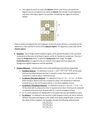  Two regions Ri and Rj are said to be adjacent if their union forms a connected set.
Regions that are not adjacent are said to be disjoint. We consider 4 and 8-adjacency
only when referring to regions. For example, considering two regions Ri and Rj as
follows:
1 1 1
1 0 1
0 1(A) 0
0 0 1(B)
1 1 1
1 1 1
Pixels A and B are 8-adjacent but not 4-adjacent. Union of Ri and Rj will form a connected set if 8-
adjacency is used, and then Ri and Rj will be adjacent regions. If 4-adjacency is used, they will be
disjoint regions.
6. Boundary – let an image contain K disjoint regions. Let RU denote the pixels in the connected
components of the union of all these K regions, and let RU
C
denote its complement. Then RU is
called the foreground and RU
C
is called the background of the image. The inner
border/boundary of a region R is the set of pixels in the region that have atleast one
background neighbor (adjacency must be specified).
7. Distance Measures – consider pixels p and q with coordinates (x,y) and (s,t) respectively.
 Euclidean distance – it is defined as 𝑒 , = √[ − + − ]. All the pixels
that have Euclidean distance less than or equal to a value r from pixel p(x,y) are
contained in a disk of radius r centered at (x,y).
 D4 distance (City-block distance) – it is defined as 4 , = | − | + | − |. All the
pixels having D4 distance less than or equal to a value r are contained in a diamond
centered at (x,y). Also, all the pixels with D4 =1 are the 4-neighbors of (x,y).
 D8 distance ( Chessboard distance) – it is defined as 8 , = | − | , | − | .
All the pixels with D8 distance less than or equal to some value r from (x,y) are contained
in a square centered at (x,y). All pixels with D8 =1 are the 8-neigbors of (x,y).
 De , D4 and D8 distances are independent of any paths that may exist between p and q.
 Dm distance – it is defined as the shortest m-path between p and q. So, the Dm distance
between two pixels will depend on the values of the pixels along the path, as well as on
the values of their neighbors. For example, consider the following subset of pixels
P8 P3 P4
P1 P2 P6
P P5 P7
Ri
Rj
 