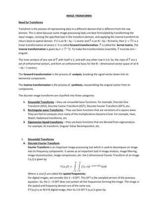 IMAGE TRANSFORMS
Need for Transforms
Transform is the process of representing data in a different domain that is different from the raw
domain. This is done because some image processing tasks are best formulated by transforming the
input images, carrying the specified task in the transform domain, and applying the inverse transform to
return back to spatial domain. If ̅ is an N – by – 1 vector and ̅ is an N – by – N matrix, then ̅ = ̅ ̅ is a
linear transformation of vector ̅. It is called forward transformation. ̅ is called the kernel matrix. The
inverse transformation is given by ̅ = ̅−
̅. To make the transformation invertible, ̅ must be non –
singular.
The inner product of any row of ̅ with itself is 1, and with any other row it is 0. So, the rows of ̅ are a
set of orthonormal vectors, and form an orthonormal basis for the N – dimensional vector space of all N
– by – 1 vectors.
The forward transformation is the process of analysis, breaking the signal vector down into its
elemental components.
The inverse transformation is the process of synthesis, reassembling the original vector from its
components.
The discrete image transforms are classified into three categories:
1. Sinusoidal Transforms – they use sinusoidal basis functions. For example, Discrete Sine
Transform (DST), Discrete Cosine Transform (DCT), Discrete Fourier Transform (DFT), etc.
2. Rectangular wave Transforms – They use basis functions that are variations of a square wave.
They are fast to compute since many of the multiplications become trivial. For example, Haar,
Walsh, Hadamard transforms, etc.
3. Eigenvector based transforms – they use basis functions that are derived from eigenanalysis.
For example, KL transform, Singular Value Decomposition, etc.
I. Sinusoidal Transforms
A. Discrete Fourier Transform
Fourier Transform is an important image processing tool which is used to decompose an image
into its frequency components. It serves as an important tool in image analysis, image filtering,
image reconstruction, image compression, etc. the 2-dimensional Fourier Transform of an image
f (s,t) is given by
, = ∫ ∫ , − +
∞
−∞
∞
−∞
Where are called the spatial frequencies.
For digital images, we consider the 2 – D DFT. This DFT is the sampled version of the previous
equation. So, the 2 – D DFT does not contain all the frequencies forming the image. The image in
the spatial and frequency domain are of the same size.
if f (x,y) is an M X N digital image, then its 2-D DFT F (u,v) is given by
 