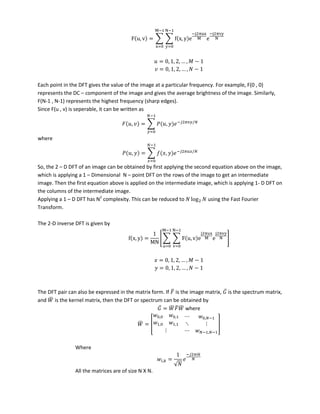 F u, v = ∑ ∑ f x, y e
−j π
e
−j π
−
=
−
=
= , , , … , −
= , , , … , −
Each point in the DFT gives the value of the image at a particular frequency. For example, F(0 , 0)
represents the DC – component of the image and gives the average brightness of the image. Similarly,
F(N-1 , N-1) represents the highest frequency (sharp edges).
Since F(u , v) is seperable, it can be written as
, = ∑ 𝑃 , − 𝜋 /
−
=
where
𝑃 , = ∑ , − 𝜋 /
−
=
So, the 2 – D DFT of an image can be obtained by first applying the second equation above on the image,
which is applying a 1 – Dimensional N – point DFT on the rows of the image to get an intermediate
image. Then the first equation above is applied on the intermediate image, which is applying 1- D DFT on
the columns of the intermediate image.
Applying a 1 – D DFT has N2
complexity. This can be reduced to log using the Fast Fourier
Transform.
The 2-D inverse DFT is given by
f x, y =
MN
[∑ ∑ F u, v e
j π
e
j π
−
=
−
=
]
= , , , … , −
= , , , … , −
The DFT pair can also be expressed in the matrix form. If ̅ is the image matrix, ̅ is the spectrum matrix,
and ̅ is the kernel matrix, then the DFT or spectrum can be obtained by
̅ = ̅ ̅ ̅ where
̅ = [
, , , −
, , ⋱
− , −
]
Where
, =
√
− 𝜋
All the matrices are of size N X N.
 