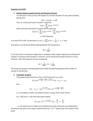Properties of 2-D DFT
1. Relation between spatial intervals and frequency intervals
In 1-dimension, if f(n) consists of M sa ples of a fu tio f t take ΔT u its apart sa pli g
period), then
= = ∆
Then, its 1-D Discrete Fourier Transform is given by
= ∑ − 𝜋 /
And its Discrete Time Fourier Transform (DTFT) is given by
( 𝜔
) = ∑ − 𝜔 ∆
= ∑ − 𝜋 ∆
u =cyclic frequency
to o ert DTFT to DFT, e dis retize i ω at 𝜔 =
𝜋
∆
or at =
∆
∵ 𝜔 = 𝜋
from above, it can be found that the spacing between the frequencies is
∆ =
∆
In 2-D case, f(t,z) is a continuous image which is sampled to obtain digital image f(x,y) consisting of M
samples in t-direction and N samples in z-dire tio . Let ΔT a d ΔZ e the spatial i ter als i t a d z-
directions. Then, the frequency intervals are given by
∆ =
∆
, ∆ =
∆
The frequency spacing is inversely proportional to both the spatial spacing and to the number of
samples in that direction.
2. Translation property
This property states that if f(x, y) has a 2-D DFT given by F (u, v), then
,
𝜋 0 + 0 − 𝐹
↔ − , −
And
− , −
− 𝐹
↔ ,
− 𝜋 0 + 0
i.e., a translation or shift in one domain results in a phase shift in other domain.
If u0 = M/2 and v0 = N/2, then from above relation,
, − +
− 𝐹
↔ − , −
i.e., the spectrum of an image can be shifted to the center of the grid, by multiplying the
intensity of every pixel in the image in spatial domain by − +
(where (x,y) is the location of the
pixel).
 