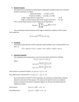 3. Rotation Property
This property can be obtained by expressing the independent variables in polar form instead of
Cartesian coordinates, as follows:
Spatial coordinates: =r osθ , =rsi θ
Frequency variables: u=ω osφ , = ωsi φ
Image in spatial domain in polar form : f r, θ
Image in transform domain (DFT of the image) in polar form : F ω , φ)
Then, it can be shown that the 2-D DFT relation can be expressed as
F ω, ∅ = ∑ ∑ f r, θ e
−j π
ω co θ−∅
−
=
−
=
No , a ordi g to rotatio propert , if the i age is rotated a a gle θ0, its DFT (in polar
form) is given by
, 𝜃 + 𝜃
− 𝐹
↔ 𝜔, ∅ + 𝜃
4. Periodicity
This property states that the 2-D DFT is periodic in both variables u and v, with period M or N or
both. i.e.,
+ 𝐾 , = , + 𝐾 = + 𝐾 , + 𝐾 = ,
5. Symmetry Properties
Any image f(x,y) can be expressed as a sum of an even and an odd function as follows
, = 𝑒 , + ,
Where
𝑒 , ≜
, + − , −
, ≜
, − − , −
Even function is a symmetric function .i.e., 𝑒 , = 𝑒 − , −
And, odd function is antisymmetric .i.e., , = − − , −
Since all the indices in the DFT or IDFT are positive, the symmetry or antisymmetry is defined
about the center point of the sequence. The indices to the right of center are considered
positive, and those to the left are considered negative. So, the even and odd functions are
redefined as follows:
Even function : 𝑒 , = 𝑒 − , −
And, odd function : , = − − , −
 