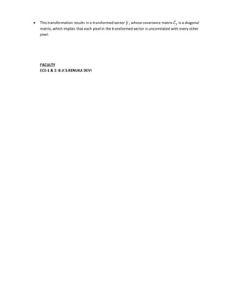  This transformation results in a transformed vector ̅ , whose covariance matrix ̅ is a diagonal
matrix, which implies that each pixel in the transformed vector is uncorrelated with every other
pixel.
FACULTY
ECE-1 & 2: B.V.S.RENUKA DEVI
 