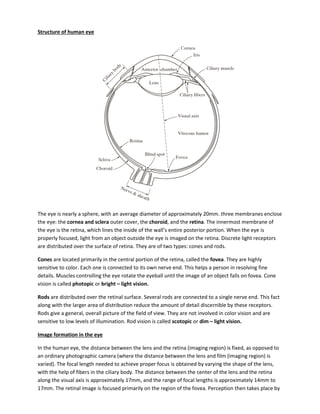 Structure of human eye
The eye is nearly a sphere, with an average diameter of approximately 20mm. three membranes enclose
the eye: the cornea and sclera outer cover, the choroid, and the retina. The innermost membrane of
the eye is the retina, which lines the inside of the wall’s entire posterior portion. When the eye is
properly focused, light from an object outside the eye is imaged on the retina. Discrete light receptors
are distributed over the surface of retina. They are of two types: cones and rods.
Cones are located primarily in the central portion of the retina, called the fovea. They are highly
sensitive to color. Each one is connected to its own nerve end. This helps a person in resolving fine
details. Muscles controlling the eye rotate the eyeball until the image of an object falls on fovea. Cone
vision is called photopic or bright – light vision.
Rods are distributed over the retinal surface. Several rods are connected to a single nerve end. This fact
along with the larger area of distribution reduce the amount of detail discernible by these receptors.
Rods give a general, overall picture of the field of view. They are not involved in color vision and are
sensitive to low levels of illumination. Rod vision is called scotopic or dim – light vision.
Image formation in the eye
In the human eye, the distance between the lens and the retina (imaging region) is fixed, as opposed to
an ordinary photographic camera (where the distance between the lens and film (imaging region) is
varied). The focal length needed to achieve proper focus is obtained by varying the shape of the lens,
with the help of fibers in the ciliary body. The distance between the center of the lens and the retina
along the visual axis is approximately 17mm, and the range of focal lengths is approximately 14mm to
17mm. The retinal image is focused primarily on the region of the fovea. Perception then takes place by
 