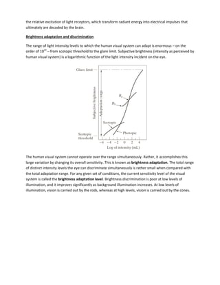 the relative excitation of light receptors, which transform radiant energy into electrical impulses that
ultimately are decoded by the brain.
Brightness adaptation and discrimination
The range of light intensity levels to which the human visual system can adapt is enormous – on the
order of 1010
– from scotopic threshold to the glare limit. Subjective brightness (intensity as perceived by
human visual system) is a logarithmic function of the light intensity incident on the eye.
The human visual system cannot operate over the range simultaneously. Rather, it accomplishes this
large variation by changing its overall sensitivity. This is known as brightness adaptation. The total range
of distinct intensity levels the eye can discriminate simultaneously is rather small when compared with
the total adaptation range. For any given set of conditions, the current sensitivity level of the visual
system is called the brightness adaptation level. Brightness discrimination is poor at low levels of
illumination, and it improves significantly as background illumination increases. At low levels of
illumination, vision is carried out by the rods, whereas at high levels, vision is carried out by the cones.
 