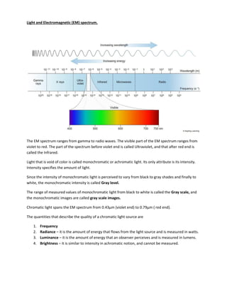 Light and Electromagnetic (EM) spectrum.
The EM spectrum ranges from gamma to radio waves. The visible part of the EM spectrum ranges from
violet to red. The part of the spectrum before violet end is called Ultraviolet, and that after red end is
called the Infrared.
Light that is void of color is called monochromatic or achromatic light. Its only attribute is its intensity.
Intensity specifies the amount of light.
Since the intensity of monochromatic light is perceived to vary from black to gray shades and finally to
white, the monochromatic intensity is called Gray level.
The range of measured values of monochromatic light from black to white is called the Gray scale, and
the monochromatic images are called gray scale images.
Chro ati light spa s the EM spe tru fro . μ iolet e d to .79μ red e d .
The quantities that describe the quality of a chromatic light source are
1. Frequency
2. Radiance – it is the amount of energy that flows from the light source and is measured in watts.
3. Luminance – it is the amount of energy that an observer perceives and is measured in lumens.
4. Brightness – it is similar to intensity in achromatic notion, and cannot be measured.
 