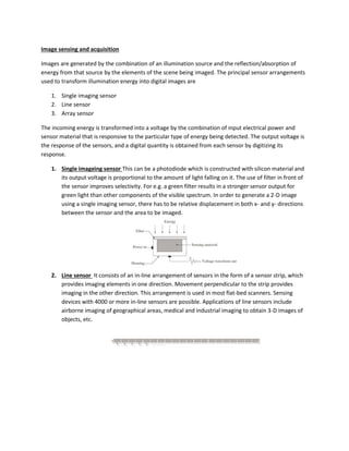 Image sensing and acquisition
Images are generated by the combination of an illumination source and the reflection/absorption of
energy from that source by the elements of the scene being imaged. The principal sensor arrangements
used to transform illumination energy into digital images are
1. Single imaging sensor
2. Line sensor
3. Array sensor
The incoming energy is transformed into a voltage by the combination of input electrical power and
sensor material that is responsive to the particular type of energy being detected. The output voltage is
the response of the sensors, and a digital quantity is obtained from each sensor by digitizing its
response.
1. Single imageing sensor This can be a photodiode which is constructed with silicon material and
its output voltage is proportional to the amount of light falling on it. The use of filter in front of
the sensor improves selectivity. For e.g. a green filter results in a stronger sensor output for
green light than other components of the visible spectrum. In order to generate a 2-D image
using a single imaging sensor, there has to be relative displacement in both x- and y- directions
between the sensor and the area to be imaged.
2. Line sensor It consists of an in-line arrangement of sensors in the form of a sensor strip, which
provides imaging elements in one direction. Movement perpendicular to the strip provides
imaging in the other direction. This arrangement is used in most flat-bed scanners. Sensing
devices with 4000 or more in-line sensors are possible. Applications of line sensors include
airborne imaging of geographical areas, medical and industrial imaging to obtain 3-D images of
objects, etc.
 