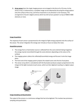 3. Array sensor Here the single imaging sensors are arranged in the form of a 2-D array. As the
sensor array is 2-dimensional, a complete image can be obtained by focusing the energy pattern
onto the surface of the array, and hence movement in any direction is not necessary. This
arrangement is found in digital cameras which has CCD sensors packed in arrays of 4000 X 4000
elements or more.
Image Acquisition
The response of each sensor is proportional to the integral of light energy projected onto the surface of
the sensor. The sensor integrates this energy over minutes or hours to reduce the noise.
Acquisition process
 The energy from an illumination source is reflected from the scene element being imaged (or
the energy may be transmitted through the scene element, depending on the nature of its
surface).
 The imaging system collects this reflected/transmitted energy and focuses it onto the image
plane.
 The front end of the imaging system projects the viewed scene onto the lens focal plane.
 The sensor array which is coincidental with the focal plane produces outputs proportional to the
integral of the light received at each sensor, which are then digitized resulting in a digital output
image.
Image Sampling and Quantization
The output of the sensors is a continuous voltage that has to be digitized. This involves two processes –
sampling and quantization.
 