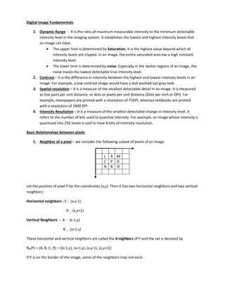 Digital Image Fundamentals
1. Dynamic Range - It is the ratio of maximum measurable intensity to the minimum detectable
intensity level in the imaging system. It establishes the lowest and highest intensity levels that
an image can have.
 The upper limit is determined by Saturation. It is the highest value beyond which all
intensity levels are clipped. In an image, the entire saturated area has a high constant
intensity level.
 The lower limit is determined by noise. Especially in the darker regions of an image, the
noise masks the lowest detectable true intensity level.
2. Contrast – It is the difference in intensity between the highest and lowest intensity levels in an
image. For example, a low contrast image would have a dull washed out gray look.
3. Spatial resolution – it is a measure of the smallest detectable detail in an image. It is measured
as line pairs per unit distance, or dots or pixels per unit distance (Dots per Inch or DPI). For
example, newspapers are printed with a resolution of 75DPI, whereas textbooks are printed
with a resolution of 2400 DPI.
4. Intensity Resolution – It is a measure of the smallest detectable change in intensity level. It
refers to the number of bits used to quantize intensity. For example, an image whose intensity is
quantized into 256 levels is said to have 8-bits of intensity resolution.
Basic Relationships between pixels
1. Neighbor of a pixel – we consider the following subset of pixels of an image
L A M
C P D
N B O
Let the position of pixel P be the coordinates (x,y). Then it has two horizontal neighbors and two vertical
neighbors:
Horizontal neighbors : C : (x,y-1)
D : (x,y+1)
Vertical Neighbors : A : (x-1,y)
B : (x+1,y)
These horizontal and vertical neighbors are called the 4-nighbors of P and the set is denoted by
N4(P) = {A, B, C, D} = {(x-1,y), (x+1,y), (x,y-1), (x,y+1)}
If P is on the border of the image, some of the neighbors may not exist.
 