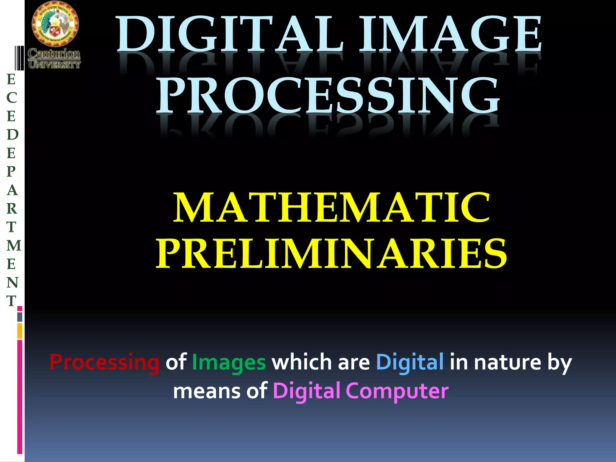 DIGITAL IMAGE 
PROCESSING 
MATHEMATIC 
PRELIMINARIES 
Processing of Images which are Digital in nature by 
means of Digital Computer 
E 
C 
E 
D 
E 
P 
A 
R 
T 
M 
E 
N 
T 
 